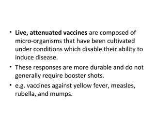 • Live, attenuated vaccines are composed of
micro-organisms that have been cultivated
under conditions which disable their ability to
induce disease.
• These responses are more durable and do not
generally require booster shots.
• e.g. vaccines against yellow fever, measles,
rubella, and mumps.
 