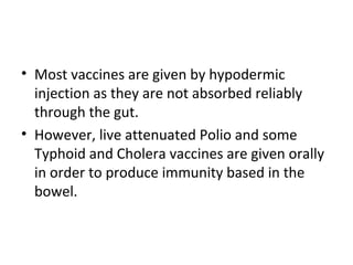 • Most vaccines are given by hypodermic
injection as they are not absorbed reliably
through the gut.
• However, live attenuated Polio and some
Typhoid and Cholera vaccines are given orally
in order to produce immunity based in the
bowel.
 