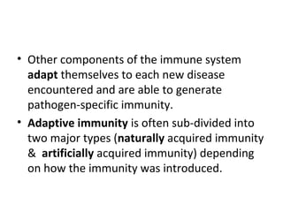 • Other components of the immune system
adapt themselves to each new disease
encountered and are able to generate
pathogen-specific immunity.
• Adaptive immunity is often sub-divided into
two major types (naturally acquired immunity
& artificially acquired immunity) depending
on how the immunity was introduced.
 