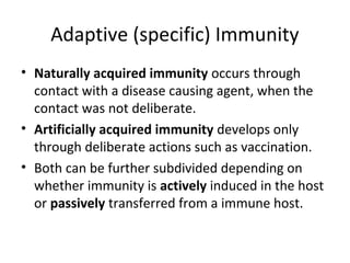 • Naturally acquired immunity occurs through
contact with a disease causing agent, when the
contact was not deliberate.
• Artificially acquired immunity develops only
through deliberate actions such as vaccination.
• Both can be further subdivided depending on
whether immunity is actively induced in the host
or passively transferred from a immune host.
Adaptive (specific) Immunity
 