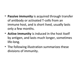 • Passive immunity is acquired through transfer
of antibody or activated T-cells from an
immune host, and is short lived, usually lasts
only a few months.
• Active immunity is induced in the host itself
by antigen, and lasts much longer, sometimes
life-long.
• The following illustration summarizes these
divisions of immunity.
 