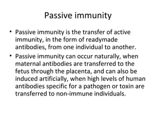 • Passive immunity is the transfer of active
immunity, in the form of readymade
antibodies, from one individual to another.
• Passive immunity can occur naturally, when
maternal antibodies are transferred to the
fetus through the placenta, and can also be
induced artificially, when high levels of human
antibodies specific for a pathogen or toxin are
transferred to non-immune individuals.
Passive immunity
 
