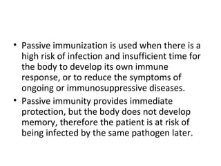 • Passive immunization is used when there is a
high risk of infection and insufficient time for
the body to develop its own immune
response, or to reduce the symptoms of
ongoing or immunosuppressive diseases.
• Passive immunity provides immediate
protection, but the body does not develop
memory, therefore the patient is at risk of
being infected by the same pathogen later.
 