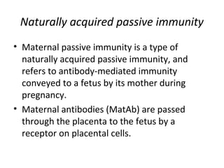 • Maternal passive immunity is a type of
naturally acquired passive immunity, and
refers to antibody-mediated immunity
conveyed to a fetus by its mother during
pregnancy.
• Maternal antibodies (MatAb) are passed
through the placenta to the fetus by a
receptor on placental cells.
Naturally acquired passive immunity
 