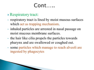  Respiratorytract:
• respiratory tract is lined by moist musous surfaces
which act as trapping mechanism.
• inhaled particles are arrested in nasal passage on
moist mucous membrane surfaces.
• the hair like cilia propels the particles towards
pharynx and are swallowed or coughed out.
• some particles which manage to reach alveoli are
ingested by phagocytes
 