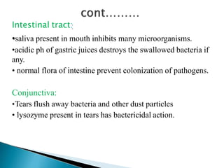 Intestinal tract:
•saliva present in mouth inhibits many microorganisms.
•acidic ph of gastric juices destroys the swallowed bacteria if
any.
• normal flora of intestine prevent colonization of pathogens.
Conjunctiva:
•Tears flush away bacteria and other dust particles
• lysozyme present in tears has bactericidal action.
 