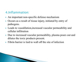 4.Inflammation:
 An important non-specific defense mechanism
 Occurs as a result of tissue injury, initiated by entry of
pathogens.
 Leads to vasodilation,increased vascular permeability and
cellular infiltration
 Due to increased vascular permeability, plasma pours out and
dilutes the toxic products present.
 Fibrin barrier is laid to wall off the site of infection
 