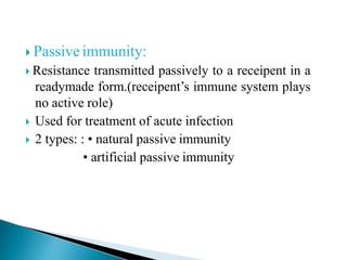  Passive immunity:
 Resistance transmitted passively to a receipent in a
readymade form.(receipent’s immune system plays
no active role)
 Used for treatment of acute infection
 2 types: : • natural passive immunity
• artificial passive immunity
 