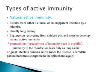  Natural active immunity:
 Results from either a clinical or an inapparent infection by a
microbe.
 Usually long lasting
 E.g., person recovering from chicken pox and measles develop
natural active immunity.
* premunition: “special type of immunity seen in syphilis”.
immunity to the re-infection lasts only as long as the
original infection remains active.(once the disease is cured the
patient becomes susceptible to the spirochetes again)
 