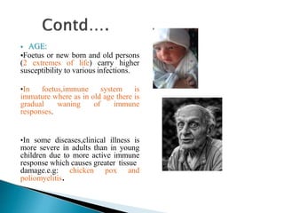  AGE:
•Foetus or new born and old persons
(2 extremes of life) carry higher
susceptibility to various infections.
•In foetus,immune system is
immature where as in old age there is
gradual waning of immune
responses.
•In some diseases,clinical illness is
more severe in adults than in young
children due to more active immune
response which causes greater tissue
damage.e.g: chicken pox and
poliomyelitis.
 