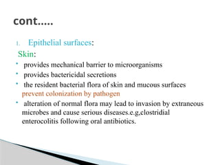 1. Epithelial surfaces:
Skin:
 provides mechanical barrier to microorganisms
 provides bactericidal secretions
 the resident bacterial flora of skin and mucous surfaces
prevent colonization by pathogen
 alteration of normal flora may lead to invasion by extraneous
microbes and cause serious diseases.e.g,clostridial
enterocolitis following oral antibiotics.
cont…..
 