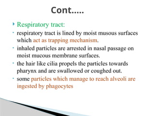  Respiratory tract:
• respiratory tract is lined by moist musous surfaces
which act as trapping mechanism.
• inhaled particles are arrested in nasal passage on
moist mucous membrane surfaces.
• the hair like cilia propels the particles towards
pharynx and are swallowed or coughed out.
• some particles which manage to reach alveoli are
ingested by phagocytes
Cont…..
 