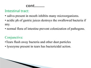 Intestinal tract:
• saliva present in mouth inhibits many microorganisms.
• acidic ph of gastric juices destroys the swallowed bacteria if
any.
• normal flora of intestine prevent colonization of pathogens.
Conjunctiva:
•Tears flush away bacteria and other dust particles
• lysozyme present in tears has bactericidal action.
cont………
 