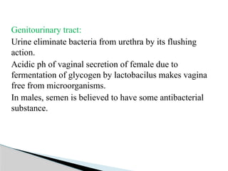 Genitourinary tract:
Urine eliminate bacteria from urethra by its flushing
action.
Acidic ph of vaginal secretion of female due to
fermentation of glycogen by lactobacilus makes vagina
free from microorganisms.
In males, semen is believed to have some antibacterial
substance.
 