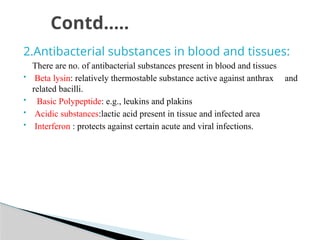 2.Antibacterial substances in blood and tissues:
There are no. of antibacterial substances present in blood and tissues
 Beta lysin: relatively thermostable substance active against anthrax and
related bacilli.
 Basic Polypeptide: e.g., leukins and plakins
 Acidic substances:lactic acid present in tissue and infected area
 Interferon : protects against certain acute and viral infections.
Contd…..
 