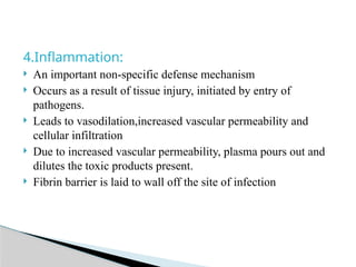4.Inflammation:
 An important non-specific defense mechanism
 Occurs as a result of tissue injury, initiated by entry of
pathogens.
 Leads to vasodilation,increased vascular permeability and
cellular infiltration
 Due to increased vascular permeability, plasma pours out and
dilutes the toxic products present.
 Fibrin barrier is laid to wall off the site of infection
 