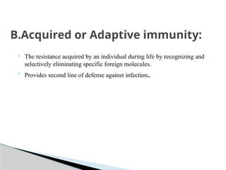 B.Acquired or Adaptive immunity:
• The resistance acquired by an individual during life by recognizing and
selectively eliminating specific foreign molecules.
• Provides second line of defense against infection.
 