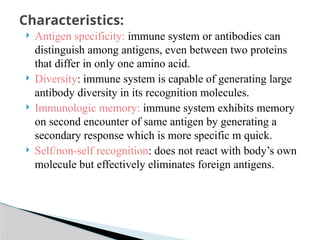  Antigen specificity: immune system or antibodies can
distinguish among antigens, even between two proteins
that differ in only one amino acid.
 Diversity: immune system is capable of generating large
antibody diversity in its recognition molecules.
 Immunologic memory: immune system exhibits memory
on second encounter of same antigen by generating a
secondary response which is more specific m quick.
 Self/non-self recognition: does not react with body’s own
molecule but effectively eliminates foreign antigens.
Characteristics:
 