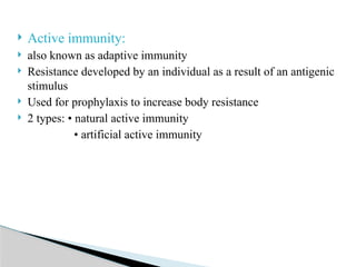  Active immunity:
 also known as adaptive immunity
 Resistance developed by an individual as a result of an antigenic
stimulus
 Used for prophylaxis to increase body resistance
 2 types: • natural active immunity
• artificial active immunity
 