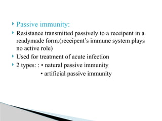  Passive immunity:
 Resistance transmitted passively to a receipent in a
readymade form.(receipent’s immune system plays
no active role)
 Used for treatment of acute infection
 2 types: : • natural passive immunity
• artificial passive immunity
 