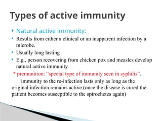  Natural active immunity:
 Results from either a clinical or an inapparent infection by a
microbe.
 Usually long lasting
 E.g., person recovering from chicken pox and measles develop
natural active immunity.
* premunition: “special type of immunity seen in syphilis”.
immunity to the re-infection lasts only as long as the
original infection remains active.(once the disease is cured the
patient becomes susceptible to the spirochetes again)
Types of active immunity
 