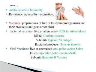  Artificial active Immunity:
 Resistance induced by vaccination.
 Vaccines: preparations of live or killed microorganisms and
their products (antigens or toxoids)
 bacterial vaccines: live or attenuated- BCG for tuberculosis
killed- Cholera vaccine
Subunit- Typhoid Vi antigen
Bacterial products- Tetanus toxoids
 Viral Vaccines: live or attenuated-oral polio vacine-Sabin
killed-injectable polio vaccine-Salk
Subunit-Hepatitis B Vaccine
cont….
 
