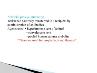 Artificial passive immunity:
resistance passively transferred to a recipient by
administration of antibodies.
Agents used: • hyperimmune sera of animal
• convalescent sera
• pooled human gamma globulin
“These are used for prophylaxis and therapy”.
 