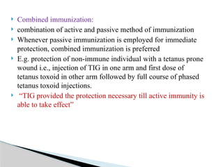  Combined immunization:
 combination of active and passive method of immunization
 Whenever passive immunization is employed for immediate
protection, combined immunization is preferred
 E.g. protection of non-immune individual with a tetanus prone
wound i.e., injection of TIG in one arm and first dose of
tetanus toxoid in other arm followed by full course of phased
tetanus toxoid injections.
 “TIG provided the protection necessary till active immunity is
able to take effect”
 