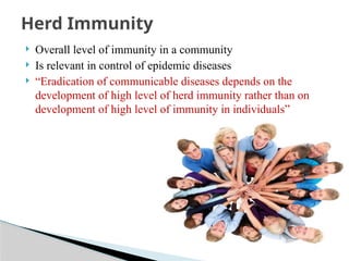  Overall level of immunity in a community
 Is relevant in control of epidemic diseases
 “Eradication of communicable diseases depends on the
development of high level of herd immunity rather than on
development of high level of immunity in individuals”
Herd Immunity
 