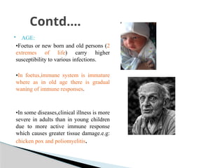  AGE:
•Foetus or new born and old persons (2
extremes of life) carry higher
susceptibility to various infections.
•In foetus,immune system is immature
where as in old age there is gradual
waning of immune responses.
•In some diseases,clinical illness is more
severe in adults than in young children
due to more active immune response
which causes greater tissue damage.e.g:
chicken pox and poliomyelitis.
Contd….
 
