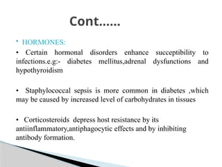  HORMONES:
• Certain hormonal disorders enhance succeptibility to
infections.e.g:- diabetes mellitus,adrenal dysfunctions and
hypothyroidism
• Staphylococcal sepsis is more common in diabetes ,which
may be caused by increased level of carbohydrates in tissues
• Corticosteroids depress host resistance by its
antiinflammatory,antiphagocytic effects and by inhibiting
antibody formation.
Cont……
 