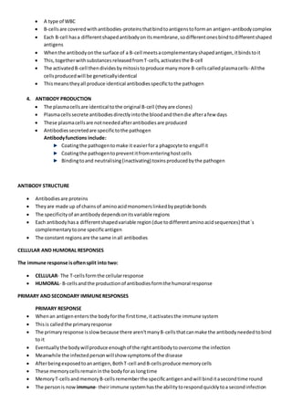  A type of WBC
 B-cellsare coveredwithantibodies-proteinsthatbindtoantigenstoforman antigen-antibodycomplex
 Each B-cell hasa differentshapedantibodyonitsmembrane,sodifferentonesbindtodifferentshaped
antigens
 Whenthe antibodyonthe surface of a B-cell meetsacomplementaryshapedantigen,itbindstoit
 This,togetherwithsubstancesreleasedfromT-cells,activatesthe B-cell
 The activatedB-cell thendividesbymitosistoproduce manymore B-cellscalledplasmacells- Allthe
cellsproducedwill be geneticallyidentical
 Thismeanstheyall produce identical antibodiesspecifictothe pathogen
4. ANTIBODY PRODUCTION
 The plasmacellsare identical tothe original B-cell (theyare clones)
 Plasmacellssecrete antibodiesdirectlyintothe bloodandthendie afterafew days
 These plasmacellsare notneededafterantibodiesare produced
 Antibodiessecretedare specifictothe pathogen
Antibodyfunctions include:
Coatingthe pathogentomake it easierfora phagocyte to engulf it
Coatingthe pathogentopreventitfromenteringhostcells
Bindingtoand neutralising(inactivating) toxinsproducedbythe pathogen
ANTIBODY STRUCTURE
 Antibodiesare proteins
 Theyare made up of chainsof aminoacidmonomerslinkedbypeptide bonds
 The specificityof anantibodydependsonitsvariable regions
 Each antibodyhasa differentshapedvariable region(due todifferentaminoacidsequences)that`s
complementarytoone specificantigen
 The constant regionsare the same inall antibodies
CELLULAR AND HUMORAL RESPONSES
The immune response isoftensplit into two:
 CELLULAR- The T-cellsformthe cellularresponse
 HUMORAL- B-cellsandthe productionof antibodiesformthe humoral response
PRIMARY AND SECONDARY IMMUNERESPONSES
PRIMARY RESPONSE
 Whenan antigenentersthe bodyforthe firsttime,itactivatesthe immune system
 Thisis calledthe primaryresponse
 The primary response isslowbecause there aren'tmanyB-cellsthatcanmake the antibodyneededtobind
to it
 Eventuallythe bodywillproduce enoughof the rightantibodytoovercome the infection
 Meanwhile the infectedpersonwillshow symptomsof the disease
 Afterbeingexposedtoanantigen,BothT-cell andB-cellsproduce memorycells
 These memorycellsremaininthe bodyforaslongtime
 MemoryT-cellsandmemoryB-cellsrememberthe specificantigenandwill binditasecondtime round
 The personis now immune- theirimmune systemhasthe abilitytorespondquicklytoa secondinfection
 