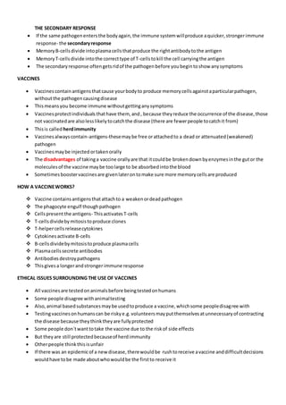 THE SECONDARY RESPONSE
 If the same pathogenentersthe bodyagain,the immune systemwillproduce aquicker,strongerimmune
response- the secondaryresponse
 MemoryB-cellsdivide intoplasmacellsthatproduce the rightantibodytothe antigen
 MemoryT-cellsdivide intothe correcttype of T-cellstokill the cell carryingthe antigen
 The secondaryresponse oftengetsridof the pathogenbefore youbegintoshow anysymptoms
VACCINES
 Vaccinescontainantigensthatcause yourbodyto produce memorycellsagainstaparticularpathogen,
withoutthe pathogencausingdisease
 Thismeansyou become immune withoutgettinganysymptoms
 Vaccinesprotectindividuals thathave them, and, because theyreduce the occurrence of the disease,those
not vaccinatedare alsolesslikelytocatchthe disease (there are fewerpeople tocatchit from)
 Thisis called herdimmunity
 Vaccinesalwayscontain-antigens-thesemaybe free orattachedto a dead or attenuated(weakened)
pathogen
 Vaccinesmaybe injectedortakenorally
 The disadvantages of takinga vaccine orallyare that itcouldbe brokendownbyenzymesinthe gutor the
moleculesof the vaccine maybe toolarge to be absorbedintothe blood
 Sometimesboostervaccinesare givenlaterontomake sure more memorycellsare produced
HOW A VACCINEWORKS?
 Vaccine containsantigensthatattachto a weakenordeadpathogen
 The phagocyte engulf thoughpathogen
 Cellspresentthe antigens- Thisactivates T-cells
 T-cellsdividebymitosistoproduce clones
 T-helpercellsreleasecytokines
 Cytokinesactivate B-cells
 B-cellsdividebymitosistoproduce plasmacells
 Plasmacellssecrete antibodies
 Antibodiesdestroypathogens
 Thisgivesa longerandstronger immune response
ETHICAL ISSUES SURROUNDING THE USE OF VACCINES
 All vaccinesare testedonanimalsbefore beingtestedonhumans
 Some people disagree withanimaltesting
 Also,animal basedsubstancesmaybe usedtoproduce a vaccine,whichsome peopledisagree with
 Testingvaccinesonhumanscan be riskye.g.volunteersmayputthemselvesatunnecessaryof contracting
the disease because theythinktheyare fullyprotected
 Some people don`twanttotake the vaccine due to the riskof side effects
 But theyare still protectedbecauseof herdimmunity
 Otherpeople thinkthisisunfair
 If there was an epidemicof a newdisease,therewouldbe rushtoreceive avaccine anddifficultdecisions
wouldhave tobe made aboutwhowouldbe the firstto receive it
 