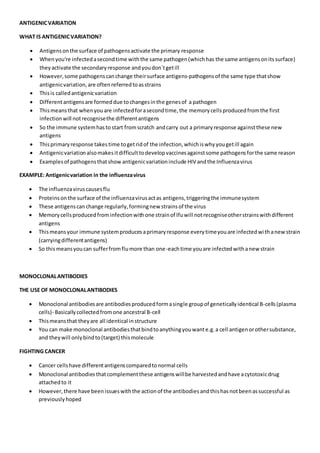 ANTIGENICVARIATION
WHAT IS ANTIGENICVARIATION?
 Antigensonthe surface of pathogensactivate the primary response
 Whenyou're infectedasecondtime withthe same pathogen(whichhas the same antigensonits surface)
theyactivate the secondaryresponse andyoudon`tgetill
 However,some pathogenscanchange theirsurface antigens-pathogensof the same type thatshow
antigenicvariation,are oftenreferredtoasstrains
 Thisis calledantigenicvariation
 Differentantigensare formeddue tochangesinthe genesof a pathogen
 Thismeansthat whenyouare infectedforasecondtime,the memory cellsproducedfromthe first
infectionwill notrecognisethe differentantigens
 So the immune systemhasto start fromscratch andcarry out a primaryresponse againstthese new
antigens
 Thisprimaryresponse takestime togetridof the infection,whichiswhyyougetill again
 Antigenicvariationalsomakesitdifficulttodevelopvaccinesagainstsome pathogensforthe same reason
 Examplesof pathogensthatshow antigenicvariationinclude HIV andthe Influenzavirus
EXAMPLE: Antigenicvariation in the influenzavirus
 The influenzaviruscausesflu
 Proteinsonthe surface of the influenzavirusactas antigens,triggeringthe immunesystem
 These antigenscan change regularly,formingnew strainsof the virus
 Memorycellsproducedfrominfectionwithone strainof lfuwill notrecogniseotherstrainswithdifferent
antigens
 Thismeansyour immune systemproducesaprimaryresponse everytimeyouare infectedwithanewstrain
(carryingdifferentantigens)
 So thismeansyoucan sufferfromflumore than one-eachtime youare infectedwithanew strain
MONOCLONALANTIBODIES
THE USE OF MONOCLONALANTIBODIES
 Monoclonal antibodiesare antibodiesproducedformasingle groupof geneticallyidentical B-cells(plasma
cells)- Basicallycollectedfromone ancestral B-cell
 Thismeansthat theyare all identical instructure
 You can make monoclonal antibodiesthatbindtoanythingyouwante.g.a cell antigenorothersubstance,
and theywill onlybindto(target) thismolecule
FIGHTING CANCER
 Cancer cellshave differentantigenscomparedtonormal cells
 Monoclonal antibodies thatcomplementthese antigenswillbe harvestedandhave acytotoxicdrug
attachedto it
 However,there have beenissueswiththe actionof the antibodiesandthishasnotbeenassuccessful as
previouslyhoped
 