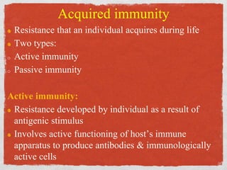 Acquired immunity
Resistance that an individual acquires during life
Two types:
o Active immunity
o Passive immunity
Active immunity:
Resistance developed by individual as a result of
antigenic stimulus
Involves active functioning of host’s immune
apparatus to produce antibodies & immunologically
active cells
 