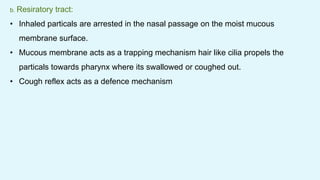 b. Resiratory tract:
• Inhaled particals are arrested in the nasal passage on the moist mucous
membrane surface.
• Mucous membrane acts as a trapping mechanism hair like cilia propels the
particals towards pharynx where its swallowed or coughed out.
• Cough reflex acts as a defence mechanism
 