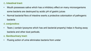 c. Intestinal tract:
• Mouth possesses saliva which has a inhibitory effect on many microorganisms
some bacteria are destroyed by acidic pH of gastric juices
• Normal bacterial flora of intestine exerts a protective colonisation of pathogenic
bacteria
d. conjunctiva:
• Tears ( contain lysosyme which has anti bacterial property) helps in flusing away
bacteria and other dust particals.
e. Genitourinary tract:
• Flusing action of urine eliminates bacteria from uretar
 