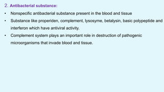 2. Antibacterial substance:
• Nonspecific antibacterial substance present in the blood and tissue
• Substance like properiden, complement, lysosyme, betalysin, basic polypeptide and
interferon which have antiviral activity.
• Complement system plays an important role in destruction of pathogenic
microorganisms that invade blood and tissue.
 