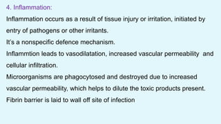 4. Inflammation:
Inflammation occurs as a result of tissue injury or irritation, initiated by
entry of pathogens or other irritants.
It’s a nonspecific defence mechanism.
Inflammtion leads to vasodilatation, increased vascular permeability and
cellular infiltration.
Microorganisms are phagocytosed and destroyed due to increased
vascular permeability, which helps to dilute the toxic products present.
Fibrin barrier is laid to wall off site of infection
 