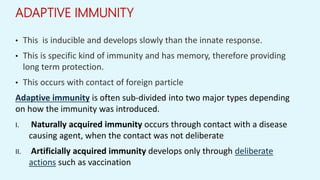 ADAPTIVE IMMUNITY
• This is inducible and develops slowly than the innate response.
• This is specific kind of immunity and has memory, therefore providing
long term protection.
• This occurs with contact of foreign particle
Adaptive immunity is often sub-divided into two major types depending
on how the immunity was introduced.
I. Naturally acquired immunity occurs through contact with a disease
causing agent, when the contact was not deliberate
II. Artificially acquired immunity develops only through deliberate
actions such as vaccination
 