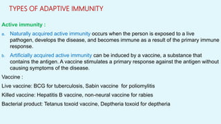 TYPES OF ADAPTIVE IMMUNITY
Active immunity :
a. Naturally acquired active immunity occurs when the person is exposed to a live
pathogen, develops the disease, and becomes immune as a result of the primary immune
response.
b. Artificially acquired active immunity can be induced by a vaccine, a substance that
contains the antigen. A vaccine stimulates a primary response against the antigen without
causing symptoms of the disease.
Vaccine :
Live vaccine: BCG for tuberculosis, Sabin vaccine for poliomylitis
Killed vaccine: Hepatitis B vaccine, non-neural vaccine for rabies
Bacterial product: Tetanus toxoid vaccine, Deptheria toxoid for deptheria
 