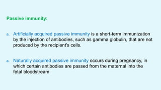 Passive immunity:
a. Artificially acquired passive immunity is a short-term immunization
by the injection of antibodies, such as gamma globulin, that are not
produced by the recipient's cells.
a. Naturally acquired passive immunity occurs during pregnancy, in
which certain antibodies are passed from the maternal into the
fetal bloodstream
 