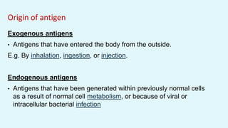 Origin of antigen
Exogenous antigens
• Antigens that have entered the body from the outside.
E.g. By inhalation, ingestion, or injection.
Endogenous antigens
• Antigens that have been generated within previously normal cells
as a result of normal cell metabolism, or because of viral or
intracellular bacterial infection
 