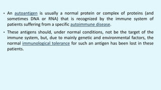 • An autoantigen is usually a normal protein or complex of proteins (and
sometimes DNA or RNA) that is recognized by the immune system of
patients suffering from a specific autoimmune disease.
• These antigens should, under normal conditions, not be the target of the
immune system, but, due to mainly genetic and environmental factors, the
normal immunological tolerance for such an antigen has been lost in these
patients.
 