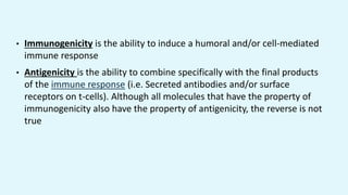 • Immunogenicity is the ability to induce a humoral and/or cell-mediated
immune response
• Antigenicity is the ability to combine specifically with the final products
of the immune response (i.e. Secreted antibodies and/or surface
receptors on t-cells). Although all molecules that have the property of
immunogenicity also have the property of antigenicity, the reverse is not
true
 