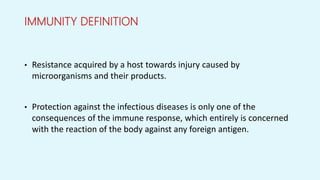 IMMUNITY DEFINITION
• Resistance acquired by a host towards injury caused by
microorganisms and their products.
• Protection against the infectious diseases is only one of the
consequences of the immune response, which entirely is concerned
with the reaction of the body against any foreign antigen.
 