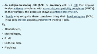 • An antigen-presenting cell (APC) or accessory cell is a cell that displays
foreign antigens complexed with major histocompatibility complexes (MHC's)
on their surfaces; this process is known as antigen presentation.
• T-cells may recognize these complexes using their T-cell receptors (TCRs).
These cells process antigens and present them to T-cells.
Eg.
• Dendritic cell,
• Macrophages,
• B cell,
• Epithelial cells,
• Fibroblast
 
