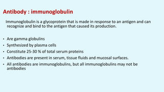 Antibody : immunoglobulin
Immunoglobulin is a glycoprotein that is made in response to an antigen and can
recognize and bind to the antigen that caused its production.
• Are gamma globulins
• Synthesized by plasma cells
• Constitute 25-30 % of total serum proteins
• Antibodies are present in serum, tissue fluids and mucosal surfaces.
• All antibodies are immunoglobulins, but all immunoglobulins may not be
antibodies
 