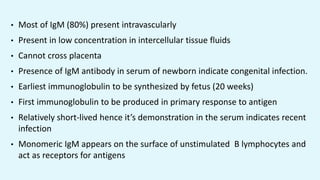 • Most of IgM (80%) present intravascularly
• Present in low concentration in intercellular tissue fluids
• Cannot cross placenta
• Presence of IgM antibody in serum of newborn indicate congenital infection.
• Earliest immunoglobulin to be synthesized by fetus (20 weeks)
• First immunoglobulin to be produced in primary response to antigen
• Relatively short-lived hence it’s demonstration in the serum indicates recent
infection
• Monomeric IgM appears on the surface of unstimulated B lymphocytes and
act as receptors for antigens
 