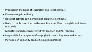 • Produced in the lining of respiratory and intestinal tract
• Known as regain antibody
• Does not activate complement nor agglutinate antigens
• Binds to the Fc receptors on the membranes of blood basophils and tissue
mast cells
• Mediates immediate hypersensitivity reaction and P.K. reaction
• Responsible for symptoms of anaphylactic shock, hay fever and asthma.
• Play a role in immunity against helminthic parasites
 
